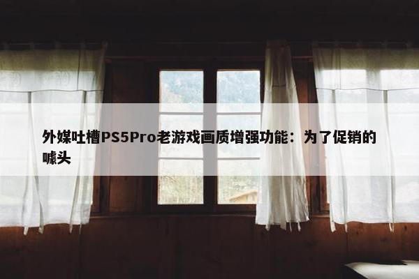 外媒吐槽PS5Pro老游戏画质增强功能：为了促销的噱头