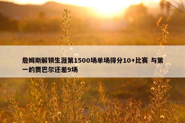 詹姆斯解锁生涯第1500场单场得分10+比赛 与第一的贾巴尔还差9场