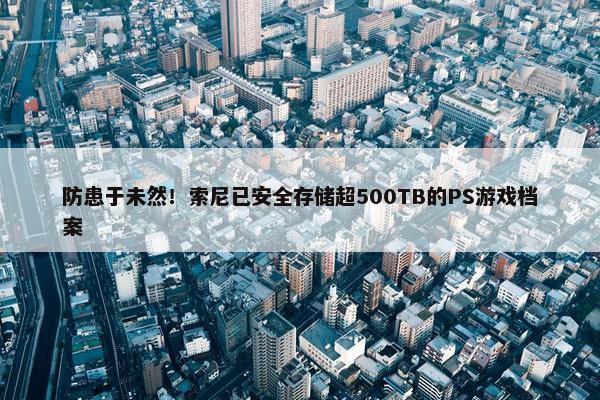 防患于未然！索尼已安全存储超500TB的PS游戏档案