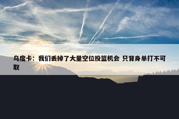 乌度卡：我们丢掉了大量空位投篮机会 只背身单打不可取