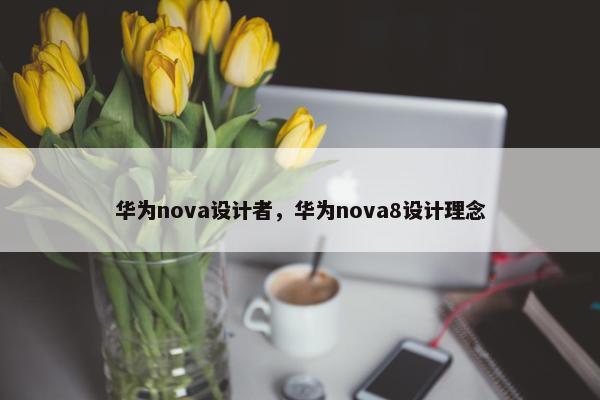 华为nova设计者，华为nova8设计理念