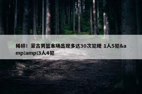 稀碎！蒙古男篮本场出现多达30次犯规 1人5犯&amp;3人4犯