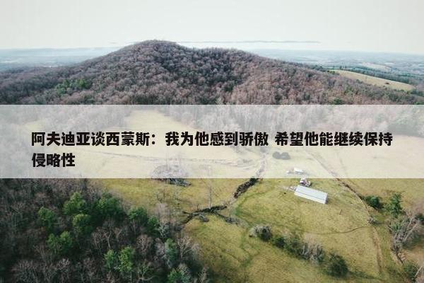 阿夫迪亚谈西蒙斯：我为他感到骄傲 希望他能继续保持侵略性