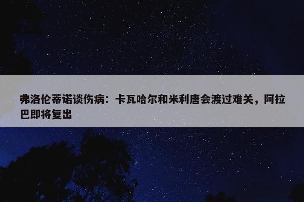 弗洛伦蒂诺谈伤病：卡瓦哈尔和米利唐会渡过难关，阿拉巴即将复出