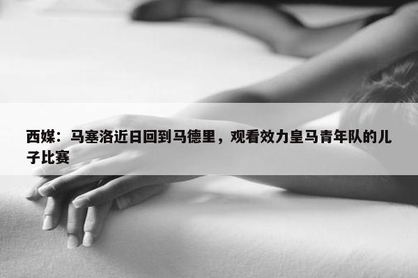 西媒：马塞洛近日回到马德里，观看效力皇马青年队的儿子比赛