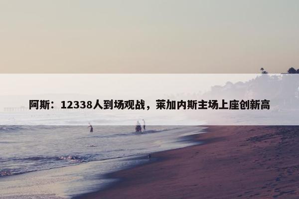 阿斯：12338人到场观战，莱加内斯主场上座创新高