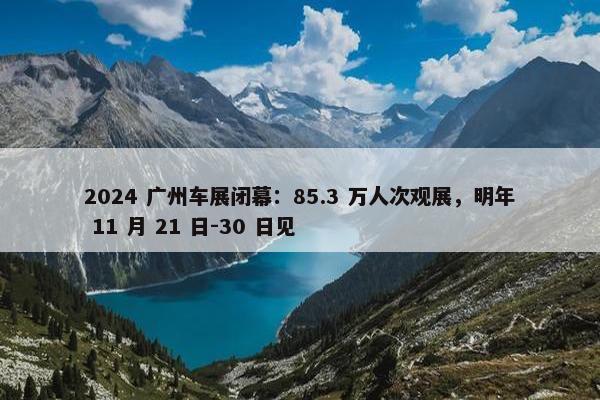 2024 广州车展闭幕：85.3 万人次观展，明年 11 月 21 日-30 日见