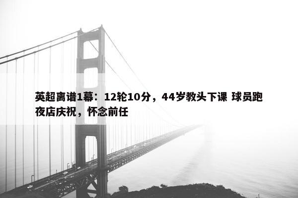 英超离谱1幕：12轮10分，44岁教头下课 球员跑夜店庆祝，怀念前任