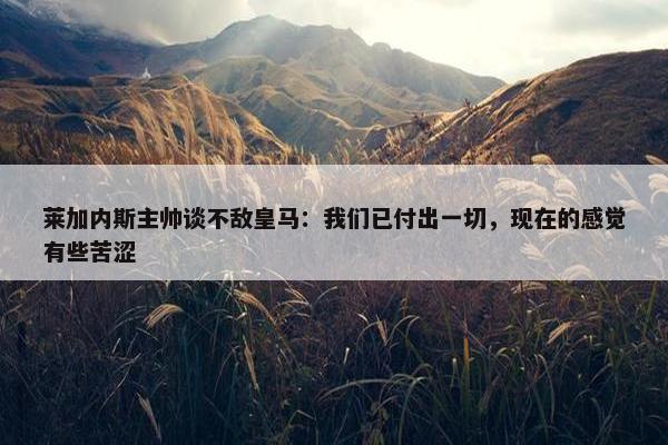 莱加内斯主帅谈不敌皇马：我们已付出一切，现在的感觉有些苦涩