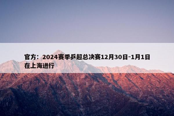 官方：2024赛季乒超总决赛12月30日-1月1日在上海进行