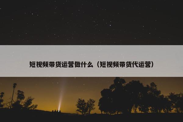 短视频带货运营做什么（短视频带货代运营）