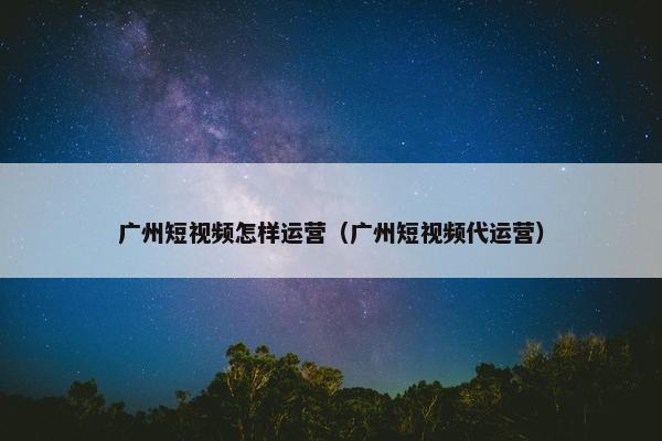 广州短视频怎样运营（广州短视频代运营）