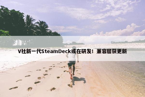 V社新一代SteamDeck或在研发！兼容层获更新