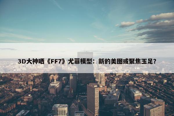 3D大神晒《FF7》尤菲模型：新的美图或聚焦玉足？