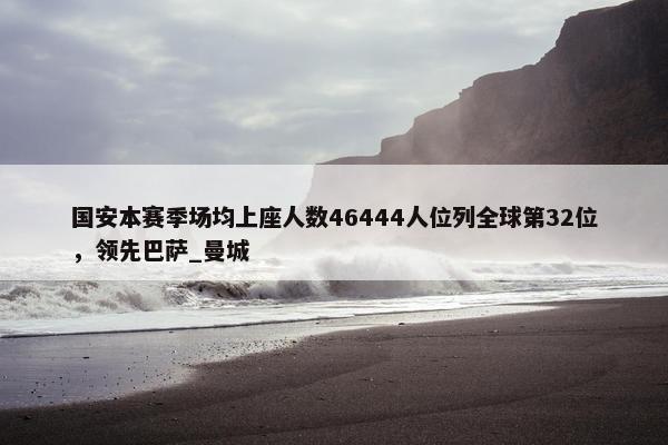 国安本赛季场均上座人数46444人位列全球第32位，领先巴萨_曼城