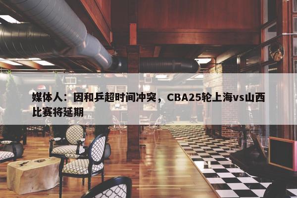 媒体人：因和乒超时间冲突，CBA25轮上海vs山西比赛将延期