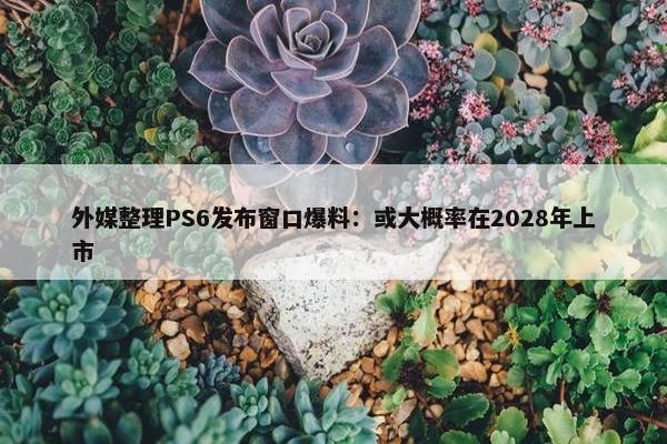 外媒整理PS6发布窗口爆料：或大概率在2028年上市