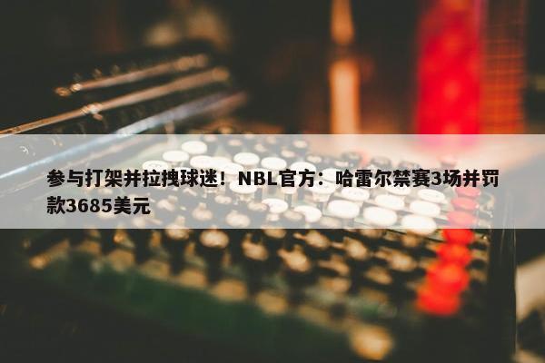 参与打架并拉拽球迷！NBL官方：哈雷尔禁赛3场并罚款3685美元