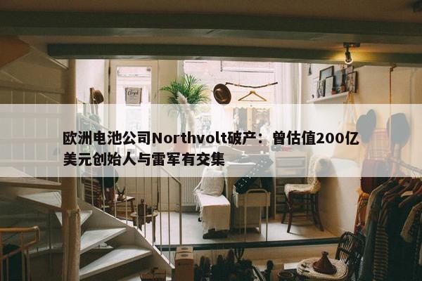 欧洲电池公司Northvolt破产：曾估值200亿美元创始人与雷军有交集