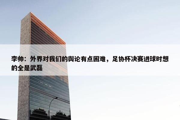 李帅：外界对我们的舆论有点困难，足协杯决赛进球时想的全是武磊