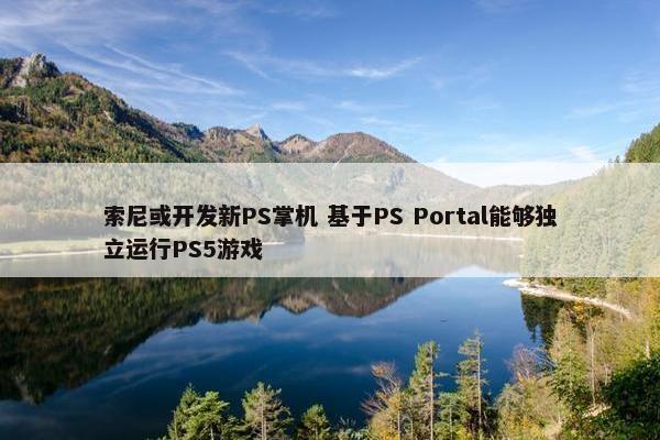 索尼或开发新PS掌机 基于PS Portal能够独立运行PS5游戏