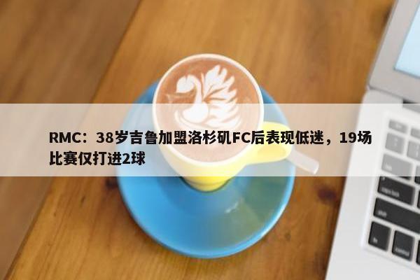 RMC：38岁吉鲁加盟洛杉矶FC后表现低迷，19场比赛仅打进2球