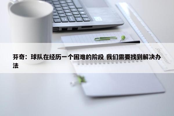 芬奇：球队在经历一个困难的阶段 我们需要找到解决办法