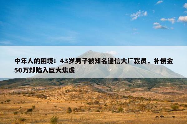 中年人的困境！43岁男子被知名通信大厂裁员，补偿金50万却陷入巨大焦虑