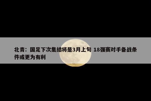 北青：国足下次集结将是3月上旬 18强赛对手备战条件或更为有利