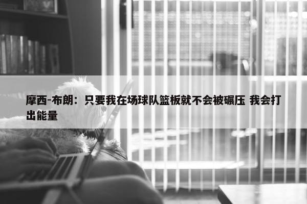 摩西-布朗：只要我在场球队篮板就不会被碾压 我会打出能量