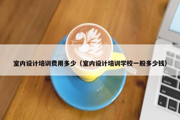 室内设计培训费用多少（室内设计培训学校一般多少钱）