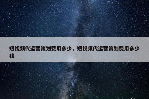 短视频代运营策划费用多少，短视频代运营策划费用多少钱