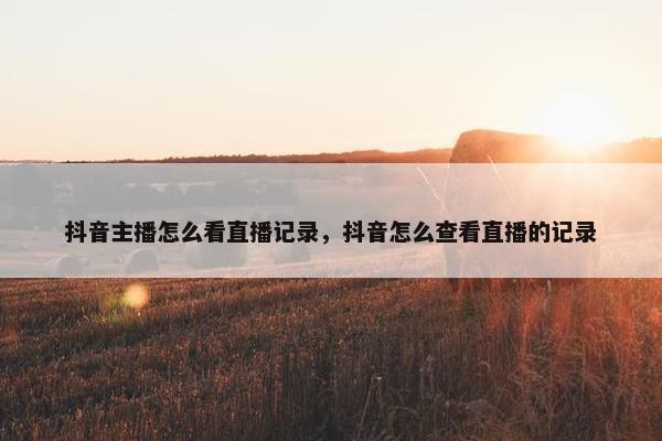 抖音主播怎么看直播记录，抖音怎么查看直播的记录