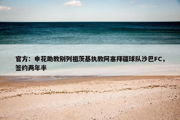 官方：申花助教别列祖茨基执教阿塞拜疆球队沙巴FC，签约两年半