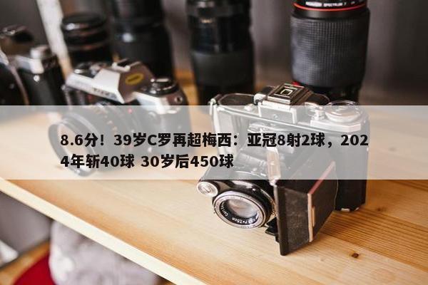 8.6分！39岁C罗再超梅西：亚冠8射2球，2024年斩40球 30岁后450球