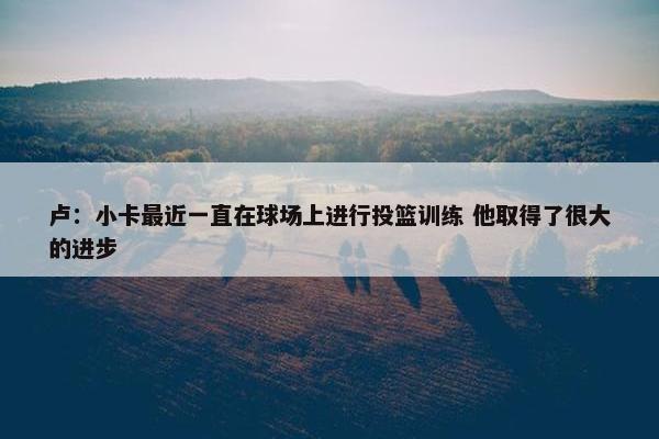 卢：小卡最近一直在球场上进行投篮训练 他取得了很大的进步