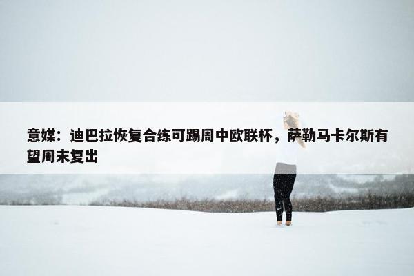 意媒：迪巴拉恢复合练可踢周中欧联杯，萨勒马卡尔斯有望周末复出