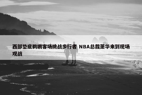 西部垫底鹈鹕客场挑战步行者 NBA总裁萧华来到现场观战