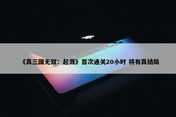 《真三国无双：起源》首次通关20小时 将有真结局