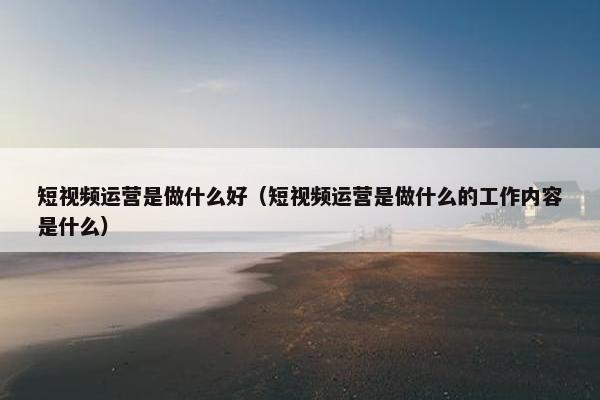 短视频运营是做什么好（短视频运营是做什么的工作内容是什么）