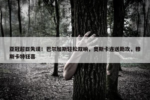 亚冠超巨失误！巴尔加斯轻松双响，奥斯卡连送助攻，穆斯卡特狂喜