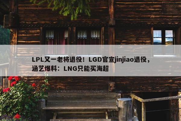 LPL又一老将退役！LGD官宣jinjiao退役，涵艺爆料：LNG只能买海超