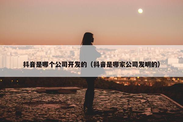 抖音是哪个公司开发的（抖音是哪家公司发明的）