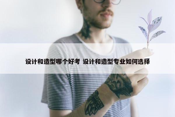 设计和造型哪个好考 设计和造型专业如何选择