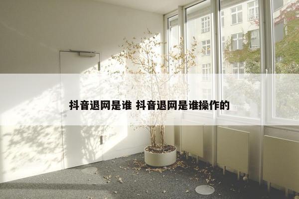 抖音退网是谁 抖音退网是谁操作的