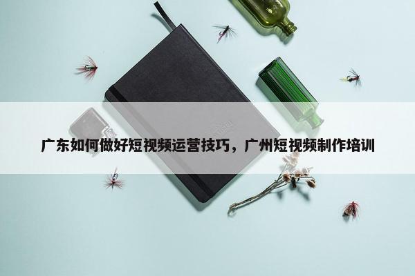 广东如何做好短视频运营技巧，广州短视频制作培训