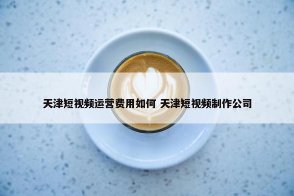 天津短视频运营费用如何 天津短视频制作公司