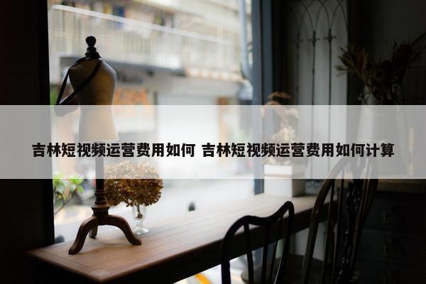 吉林短视频运营费用如何 吉林短视频运营费用如何计算