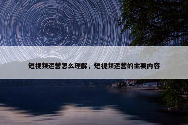 短视频运营怎么理解，短视频运营的主要内容