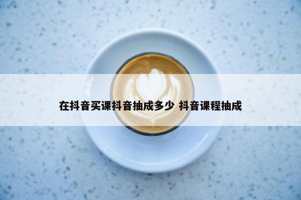 在抖音买课抖音抽成多少 抖音课程抽成